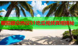 朝阳群众热议51吃瓜视频真相揭秘