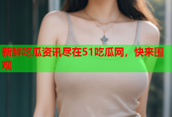 新鲜吃瓜资讯尽在51吃瓜网，快来围观
