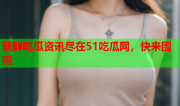 新鲜吃瓜资讯尽在51吃瓜网，快来围观