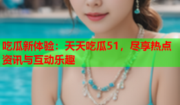 吃瓜新体验：天天吃瓜51，尽享热点资讯与互动乐趣