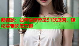 新标题：如何快速登录51吃瓜网，轻松享受吃瓜乐趣