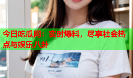 今日吃瓜网：实时爆料，尽享社会热点与娱乐八卦