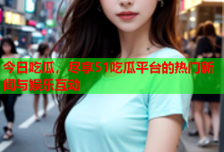 今日吃瓜，尽享51吃瓜平台的热门新闻与娱乐互动