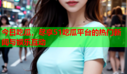 今日吃瓜，尽享51吃瓜平台的热门新闻与娱乐互动