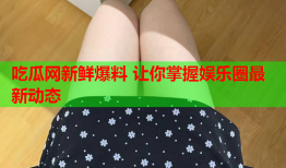 吃瓜网新鲜爆料 让你掌握娱乐圈最新动态