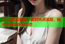 51cg吃瓜推荐：实时热点追踪，轻松掌握娱乐圈动态