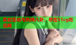 实时互动与热辣八卦，尽在51cg吃瓜网
