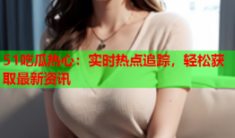 51吃瓜热心：实时热点追踪，轻松获取最新资讯