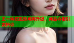 王一博吃瓜热潮再升级，背后真相引发热议