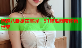 热辣八卦尽在掌握，51吃瓜网带你看世界