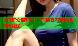 吃瓜群众福利51 让你惊喜不断的福利大放送