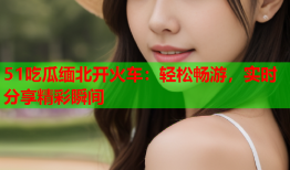51吃瓜缅北开火车：轻松畅游，实时分享精彩瞬间