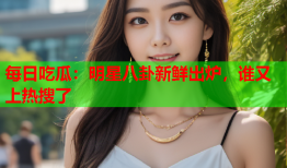 每日吃瓜：明星八卦新鲜出炉，谁又上热搜了