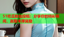 51吃瓜粉丝投稿：分享你的精彩瞬间，赢取丰厚奖励