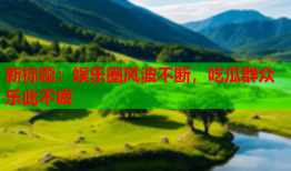 新标题：娱乐圈风波不断，吃瓜群众乐此不疲