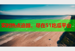 实时热点追踪，尽在51吃瓜平台