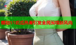 朝阳51吃瓜热潮引发全民围观新风尚