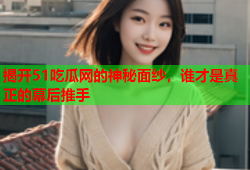 揭开51吃瓜网的神秘面纱，谁才是真正的幕后推手