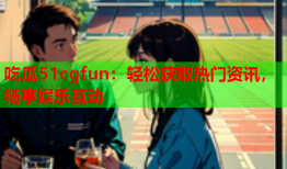 吃瓜51cgfun：轻松获取热门资讯，畅享娱乐互动