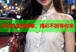 每日吃瓜新鲜事，精彩不断等你来