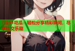 7段51吃瓜：轻松分享精彩瞬间，尽享社交乐趣
