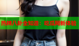 热辣八卦全知道：吃瓜网新体验