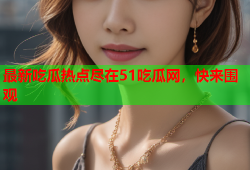 最新吃瓜热点尽在51吃瓜网，快来围观