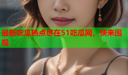 最新吃瓜热点尽在51吃瓜网，快来围观