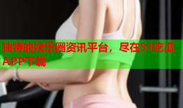 独特的娱乐圈资讯平台，尽在51吃瓜APP下载