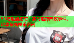 51吃瓜潘甜甜：实时追踪热议事件，尽享最新娱乐资讯
