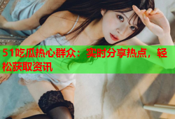 51吃瓜热心群众：实时分享热点，轻松获取资讯