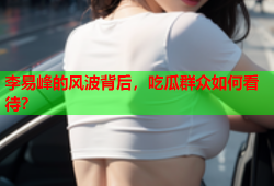 李易峰的风波背后，吃瓜群众如何看待？