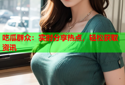 吃瓜群众：实时分享热点，轻松获取资讯
