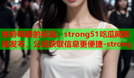 独特吸睛的标题：strong51吃瓜网新规发布，公民获取信息更便捷-strong