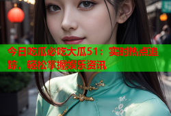 今日吃瓜必吃大瓜51：实时热点追踪，轻松掌握娱乐资讯