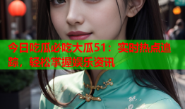 今日吃瓜必吃大瓜51：实时热点追踪，轻松掌握娱乐资讯