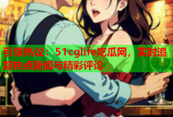 引爆热议：51cglife吃瓜网，实时追踪热点新闻与精彩评论