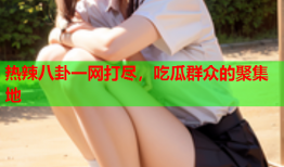 热辣八卦一网打尽，吃瓜群众的聚集地