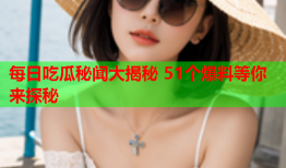 每日吃瓜秘闻大揭秘 51个爆料等你来探秘