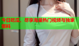 今日吃瓜，尽享海量热门视频与独家爆料