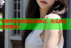 宋慧乔恋情风波引发热议，吃瓜群众如何看待？