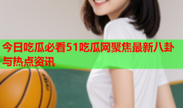 今日吃瓜必看51吃瓜网聚焦最新八卦与热点资讯