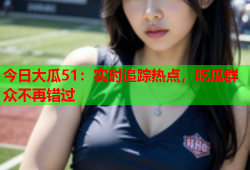 今日大瓜51：实时追踪热点，吃瓜群众不再错过