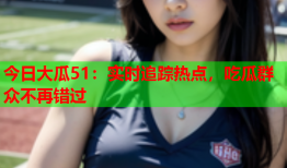 今日大瓜51：实时追踪热点，吃瓜群众不再错过