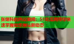 张继科的热议瞬间：51吃瓜网带你快速掌握娱乐圈最新动态