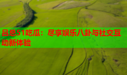 吕总51吃瓜：尽享娱乐八卦与社交互动新体验