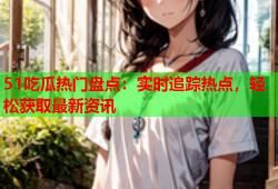 51吃瓜热门盘点：实时追踪热点，轻松获取最新资讯