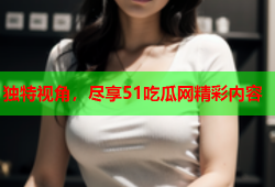独特视角，尽享51吃瓜网精彩内容