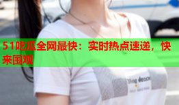 51吃瓜全网最快：实时热点速递，快来围观