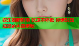 娱乐圈新鲜事 吃瓜不停歇 你绝对想知道的内幕揭秘
